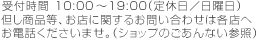 受付時間10:00～19:00（定休日／日曜日）但し商品等、お店に関するお問い合わせは各店へお電話くださいませ。（ショップのごあんない参照）